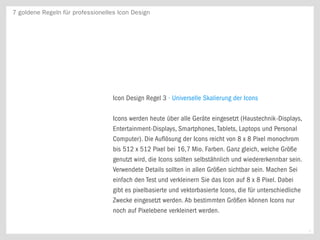 7 goldene Regeln für professionelles Icon Design




                                   Icon Design Regel 3 · Universelle Skalierung der Icons

                                   Icons werden heute über alle Geräte eingesetzt (Haustechnik-Displays,
                                   Entertainment-Displays, Smartphones, Tablets, Laptops und Personal
                                   Computer). Die Auflösung der Icons reicht von 8 x 8 Pixel monochrom
                                   bis 512 x 512 Pixel bei 16,7 Mio. Farben. Ganz gleich, welche Größe
                                   genutzt wird, die Icons sollten selbstähnlich und wiedererkennbar sein.
                                   Verwendete Details sollten in allen Größen sichtbar sein. Machen Sei
                                   einfach den Test und verkleinern Sie das Icon auf 8 x 8 Pixel. Dabei
                                   gibt es pixelbasierte und vektorbasierte Icons, die für unterschiedliche
                                   Zwecke eingesetzt werden. Ab bestimmten Größen können Icons nur
                                   noch auf Pixelebene verkleinert werden.

                                                                                                              4
 