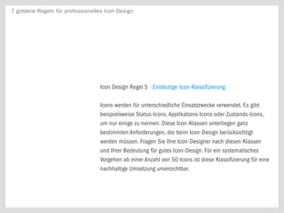 7 goldene Regeln für professionelles Icon Design




                                   Icon Design Regel 5 · Eindeutige Icon-Klassifizierung

                                   Icons werden für unterschiedliche Einsatzzwecke verwendet. Es gibt
                                   beispielsweise Status-Icons, Applikations-Icons oder Zustands-Icons,
                                   um nur einige zu nennen. Diese Icon-Klassen unterliegen ganz
                                   bestimmten Anforderungen, die beim Icon-Design berücksichtigt
                                   werden müssen. Fragen Sie Ihre Icon-Designer nach diesen Klassen
                                   und Ihrer Bedeutung für gutes Icon-Design. Für ein systematisches
                                   Vorgehen ab einer Anzahl von 50 Icons ist diese Klassifizierung für eine
                                   nachhaltige Umsetzung unverzichtbar.




                                                                                                              6
 