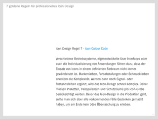 7 goldene Regeln für professionelles Icon Design




                                   Icon Design Regel 7 · Icon Colour Code

                                   Verschiedene Betriebssysteme, eigenentwickelte User Interfaces oder
                                   auch die Individualisierung von Anwendungen führen dazu, dass der
                                   Einsatz von Icons in einem definierten Farbraum nicht immer
                                   gewährleistet ist. Markenfarben, Farbabstufungen oder Schmuckfarben
                                   erweitern die Komplexität. Werden dann noch Signal- oder
                                   Zustandsfarben ergänzt, wird das Icon-Design schnell komplex. Daher
                                   müssen Plaketten, Transparenzen und Schutzräume pro Icon-Größe
                                   berücksichtigt werden. Bevor das Icon-Design in die Produktion geht,
                                   sollte man sich über alle vorkommenden Fälle Gedanken gemacht
                                   haben, um am Ende kein böse Überraschung zu erleben.

                                                                                                          8
 