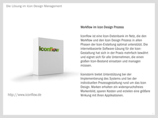 Die Lösung im Icon Design Management




                                       Workflow im Icon Design Prozess

                                       Iconflow ist eine Icon-Datenbank im Netz, die den
                                       Workflow und den Icon Design Prozess in allen
                                       Phasen der Icon-Erstellung optimal unterstützt. Die
                                       internetbasierte Software-Lösung für die Icon-
                                       Gestaltung hat sich in der Praxis mehrfach bewährt
                                       und eignet sich für alle Unternehmen, die einen
                                       großen Icon-Bestand einsetzen und managen
                                       müssen.

                                       Iconstorm bietet Unterstützung bei der
                                       Implementierung des Systems und bei der
                                       individuellen Prozessgestaltung rund um das Icon
                                       Design. Marken erhalten ein widerspruchsfreies
                                       Markenbild, sparen Kosten und erzielen eine größere
 http://www.iconflow.de                Wirkung mit Ihren Applikationen.



                                                                                             9
 