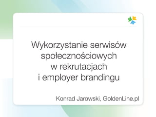 Wykorzystanie serwisów
  społecznościowych
    w rekrutacjach
 i employer brandingu

     Konrad Jarowski, GoldenLine.pl
 