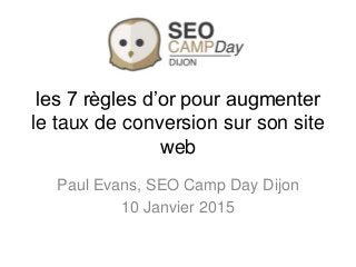 les 7 règles d’or pour augmenter
le taux de conversion sur son site
web
Paul Evans, SEO Camp Day Dijon
10 Janvier 2015
 