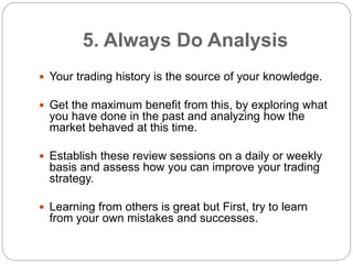 5. Always Do Analysis
 Your trading history is the source of your knowledge.
 Get the maximum benefit from this, by expl...
