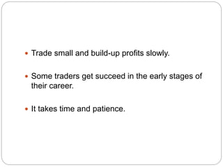  Trade small and build-up profits slowly.
 Some traders get succeed in the early stages of
their career.
 It takes time...