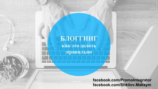 БЛОГГИНГ
как это делать
правильно
facebook.com/PromoIntegrator
facebook.com/Shkilov.Maksym
 
