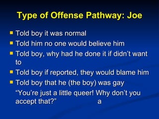 Type of Offense Pathway: Joe <ul><li>Told boy it was normal </li></ul><ul><li>Told him no one would believe him </li></ul>...