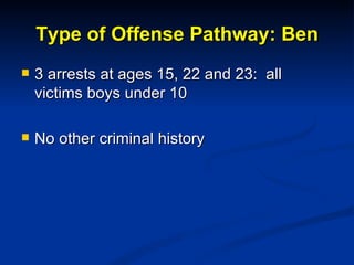 Type of Offense Pathway: Ben <ul><li>3 arrests at ages 15, 22 and 23:  all victims boys under 10 </li></ul><ul><li>No othe...