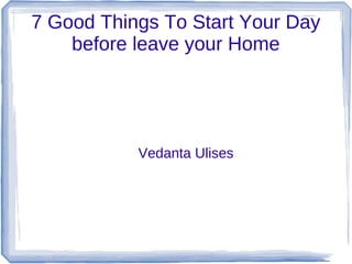 7 Good Things To Start Your Day
before leave your Home

Vedanta Ulises

 