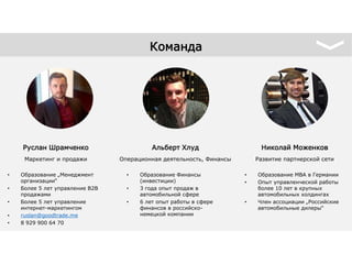 • Образование „Менеджмент
организации“
• Более 5 лет управление B2B
продажами
• Более 5 лет управление
интернет-маркетингом
• ruslan@goodtrade.me
• 8 929 900 64 70
Руслан Шрамченко
Маркетинг и продажи
• Образование Финансы
(инвестиции)
• 3 года опыт продаж в
автомобильной сфере
• 6 лет опыт работы в сфере
финансов в российско-
немецкой компании
Альберт Хлуд
Операционная деятельность, Финансы
• Образование MBA в Германии
• Опыт управленческой работы
более 10 лет в крупных
автомобильных холдингах
• Член ассоциации „Российские
автомобильные дилеры“
Николай Моженков
Развитие партнерской сети
Команда
 