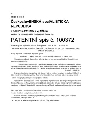 10
Třída 81 e, l
ČeskoslovENSKÁ socIALISTICKA
REPUBLIKA
o RAD PR o PATENTx a vy NÁLEzx
vydáno 15. července 1961 Vyloženo 15. února 1961
PATENTNÍ spis č. 100372
Právo k využití vynálezu přísluší státu podle 3 odst. 6 zák. . 34/1957 Sb.
ANTONÍN KOVÁŘÍK, VALAŠSKÉ MEZIŘÍČÍ, BOŘIVOJ PTÄČEK, GOTTWALDOV a KAREL
MYNÁŘ, ZÁDVEŘICE
Pásový dopravník se zavěšeným dopravním pásem
Přihlášeno 11. května 1959 (PV 2737-59) Platnost patentu od 11. května 1959
Předmětem vynálezu je dopravník, u něhož je dopravní pás zavěšen na lyžinách, klouzajících po
nosné dráze transportéru.
Velikost odporů transportérů s podpěrnými válečky je dána především odpory valivých ložisek,
valchovacími odpory a tuhostí dopravního pásu. Velikost těchto odporů byla stanovena empiricky a je ,04
až ,06. Síla k překonání odporů pak je P = . , kde je váha pásu a materiálu, vztažená na jednotku délky, a
je tedy P = ,04 až ,06 . -
Je známa konstrukce transportéru, kde dopravní pás je zavěšen konsolami na kladkách běžících po
dráze nosné konstrukce transportéru. Tato konstrukce odstraňuje valchovací odpory a odpory vzniklé
- tuhostí pásu při přejíždění pásu přes podpěrné válečky.
Podstatného zjednodušení shora popsaného dopravníku se dosahuje kluzným uložením
dopravního pásu podle vynálezu, jehož podstata spočívá v tom, že okraje dopravního pásu jsou
zakotveny v lyžinách klouzajících po nosné dráze, přičemž spolupracující povrchy lyžin a nosné
,
dráhy nebo jedny z nich jsou vyloženy umělou hmotou s malými sou
činitelem tření, který nemá přesáhnout hodnoty f,04.
Za použití materiálu, například polytetrafluoretylenu (obchodní značka Teflon, jehož součinitel
kluzného tření Teflon po Teflonu je
f ,01 až ,02, je velikost odporů P = (0,01 až ,02) , tedy menší
 