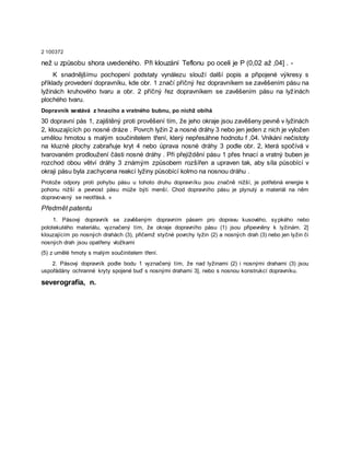 2 100372
než u způsobu shora uvedeného. Při klouzání Teflonu po oceli je P (0,02 až ,04] . -
K snadnějšímu pochopení podstaty vynálezu slouží další popis a připojené výkresy s
příklady provedení dopravníku, kde obr. 1 značí příčný řez dopravníkem se zavěšením pásu na
lyžinách kruhového tvaru a obr. 2 příčný řez dopravníkem se zavěšením pásu na lyžinách
plochého tvaru.
Dopravník sestává z hnacího a vratného bubnu, po nichž obíhá
30 dopravní pás 1, zajištěný proti prověšení tím, že jeho okraje jsou zavěšeny pevně v lyžinách
2, klouzajících po nosné dráze . Povrch lyžin 2 a nosné dráhy 3 nebo jen jeden z nich je vyložen
umělou hmotou s malým součinitelem tření, který nepřesáhne hodnotu f ,04. Vnikání nečistoty
na kluzné plochy zabraňuje kryt 4 nebo úprava nosné dráhy 3 podle obr. 2, která spočívá v
tvarovaném prodloužení části nosné dráhy . Při přejíždění pásu 1 přes hnací a vratný buben je
rozchod obou větví dráhy 3 známým způsobem rozšířen a upraven tak, aby síla působící v
okraji pásu byla zachycena reakcí lyžiny působící kolmo na nosnou dráhu .
Protože odpory proti pohybu pásu u tohoto druhu dopravníku jsou značně nižší, je potřebná energie k
pohonu nižší a pevnost pásu může býti menší. Chod dopravního pásu je plynulý a materiál na něm
dopravovaný se neotřásá. »
Předmět patentu
1. Pásový dopravník se zavěšeným dopravním pásem pro dopravu kusového, sypkého nebo
polotekutého materiálu, vyznačený tím, že okraje dopravního pásu (1) jsou připevněny k lyžinám. 2]
klouzajícím po nosných drahách (3), přičemž styčné povrchy lyžin (2) a nosných drah (3) nebo jen lyžin či
nosných drah jsou opatřeny vložkami
(5) z umělé hmoty s malým součinitelem tření.
2. Pásový dopravník podle bodu 1 vyznačený tím, že nad lyžinami (2) i nosnými drahami (3) jsou
uspořádány ochranné kryty spojené buď s nosnými drahami 3], nebo s nosnou konstrukcí dopravníku.
severografia, n.
 