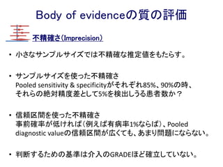 Body of evidenceの質の評価
エビデンスの質 定義
High 今後の研究によって効果または精度の推定値に対する
確信が変わる可能性は非常に低い。
Moderate 今後の研究によって効果または精度の推定値に対する
確信に重要な影響がおよぶ可能性があり、その推定値
が変わる可能性がある。
Low 今後の研究によって効果または精度の推定値に対する
確信に重要な影響が非常に高く、推定値が変わる可能
性がある。
Very Low 効果または制度のあらゆる推定値が不確実である。
GRADEではエビデンスの質を4段階で定義する。
診療ガイドラインのためのGRADEシステム第2版p212
じゃあ実際にどうやって
4段階に決めていくのか？？
 