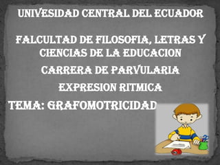 UNIVESIDAD CENTRAL DEL ECUADOR
FALCULTAD DE FILOSOFIA, LETRAS Y
CIENCIAS DE LA EDUCACION
carrera DE PARVULARIA
EXPRESION RITMICA
TEMA: GRAFOMOTRICIDAD
 