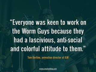 “Everyone was keen to work on 
the Worm Guys because they 
had a lascivious, anti-social 
and colorful attitude to them.” 
Tom Bertino, animation director at ILM 
www.creativebloq.com 
 
