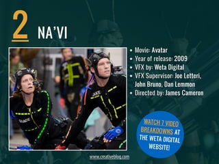 • Movie: Avatar 
• Year of release: 2009 
• VFX by: Weta Digital 
• VFX Supervisor: Joe Letteri, 
John Bruno, Dan Lemmon 
• Directed by: James Cameron 
2 
www.creativebloq.com 
WATCH 7 VIDEO 
BREAKDOWNS AT 
THE WETA DIGITAL 
WEBSITE! 
NA’VI 
 