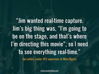 “Jim wanted real-time capture. 
Jim’s big thing was, “I’m going to 
be on the stage, and that’s where 
I’m directing this movie”, so I need 
to see everything real-time.” 
Joe Letteri, senior VFX supervisor at Weta Digital 
www.creativebloq.com 
 