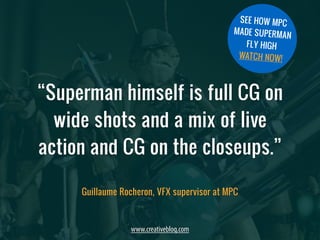 “Superman himself is full CG on 
wide shots and a mix of live 
action and CG on the closeups.” 
www.creativebloq.com 
SEE HOW MPC 
MADE SUPERMAN 
FLY HIGH 
WATCH NOW! 
Guillaume Rocheron, VFX supervisor at MPC 
 