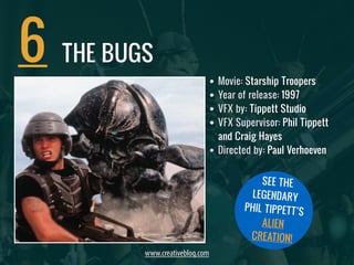 • Movie: Starship Troopers 
• Year of release: 1997 
• VFX by: Tippett Studio 
• VFX Supervisor: Phil Tippett 
and Craig Hayes 
• Directed by: Paul Verhoeven 
6 
THE BUGS 
www.creativebloq.com 
SEE THE 
LEGENDARY 
PHIL TIPPETT’S 
ALIEN 
CREATION! 
 