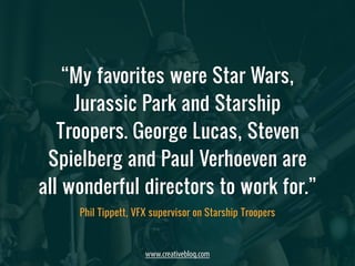 “My favorites were Star Wars, 
Jurassic Park and Starship 
Troopers. George Lucas, Steven 
Spielberg and Paul Verhoeven are 
all wonderful directors to work for.” 
Phil Tippett, VFX supervisor on Starship Troopers 
www.creativebloq.com 
 
