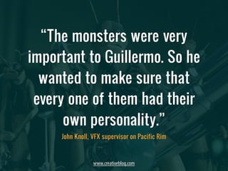 “The monsters were very 
important to Guillermo. So he 
wanted to make sure that 
every one of them had their 
own personality.” 
John Knoll, VFX supervisor on Pacific Rim 
www.creativebloq.com 
 