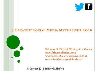 7 GREATEST SOCIAL MEDIA MYTHS EVER TOLD



                       Britttany N. Bluford (Writing for a Cause)
                       www.BrittanynBluford.com
                       www.facebook.com/brittanynbluford
                       misswrite@brittanynbluford.com


       © October 2012 Brittany N. Bluford
 