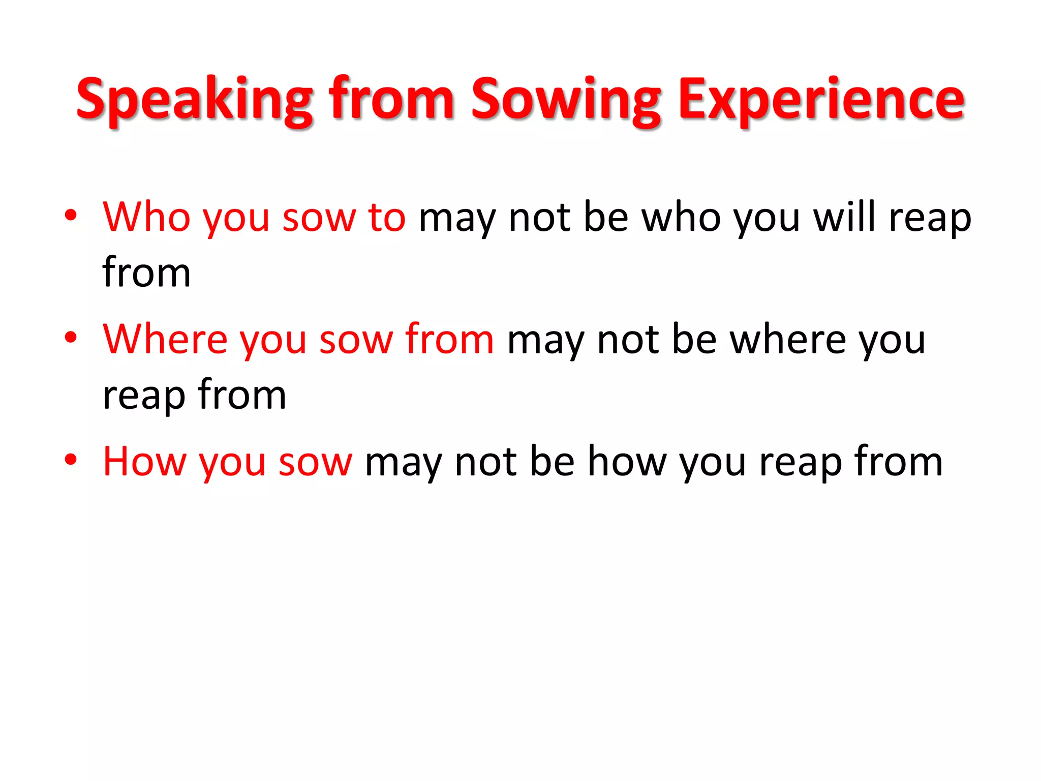 Speaking from Sowing Experience


• Who you sow to may not be who
  you will reap from
• Where you sow from may not be
  where you reap from
• How you sow may not be how you
  reap from
 