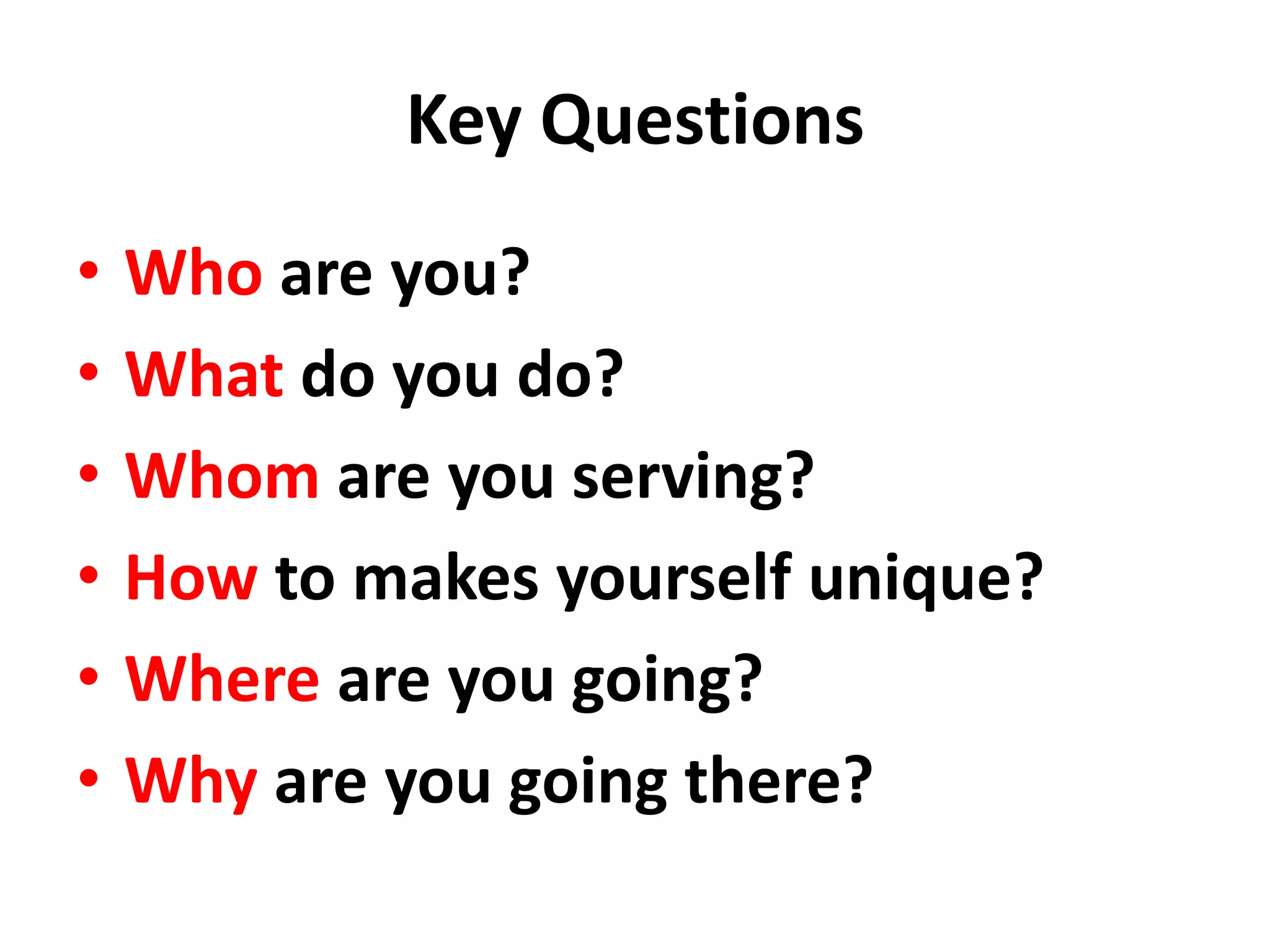 Key Questions
•   Who are you?
•   What do you do?
•   Whom are you serving?
•   How to makes yourself unique?
•   Where are you going?
•   Why are you going there?
 
