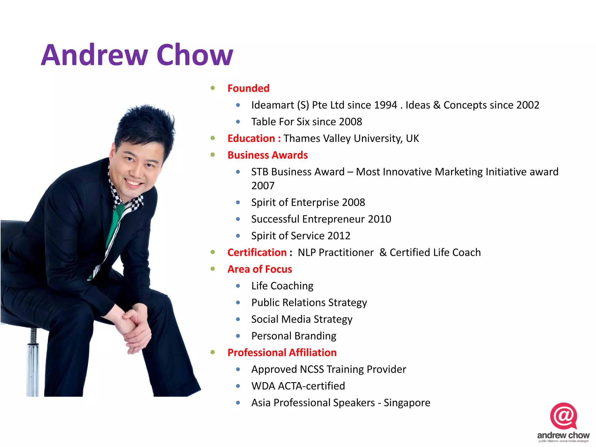 Andrew Chow
            Founded
               Ideamart (S) Pte Ltd since 1994 . Ideas & Concepts since 2002
               Table For Six since 2008
            Education : Thames Valley University, UK
            Business Awards
               STB Business Award – Most Innovative Marketing Initiative award
                  2007
               Spirit of Enterprise 2008
               Successful Entrepreneur 2010
               Spirit of Service 2012
            Certification : NLP Practitioner & Certified Life Coach
            Area of Focus
               Life Coaching
               Public Relations Strategy
               Social Media Strategy
               Personal Branding
            Professional Affiliation
               Approved NCSS Training Provider
               WDA ACTA-certified
               Asia Professional Speakers - Singapore
 