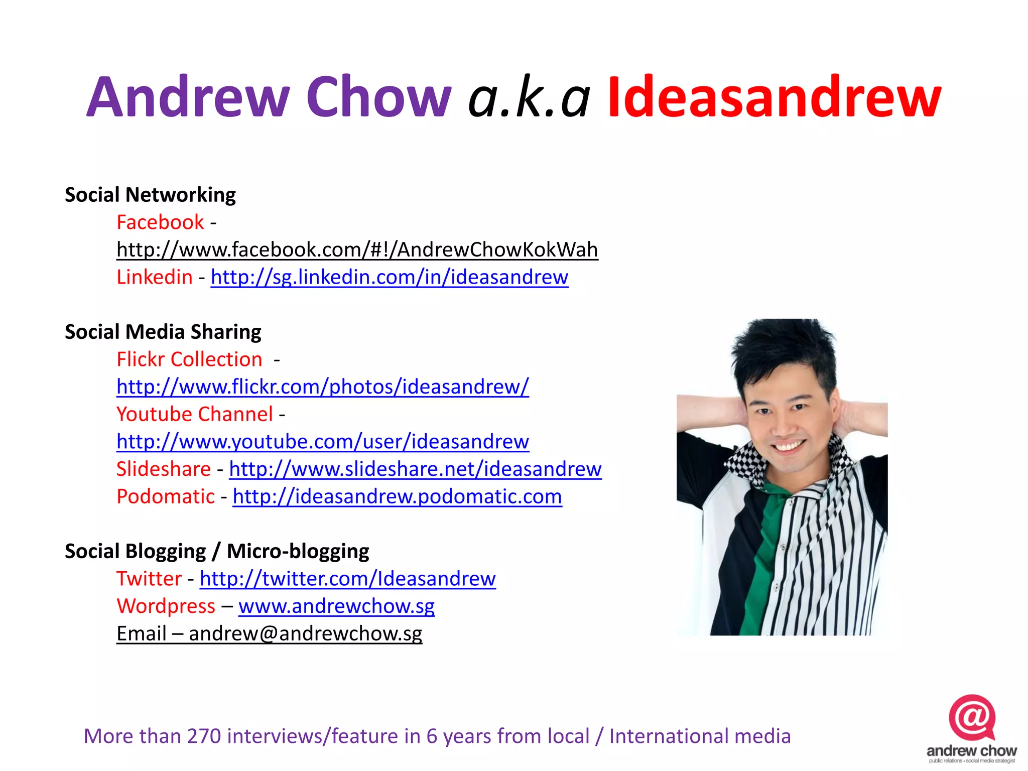 Andrew Chow a.k.a Ideasandrew
Social Networking
     Facebook -
     http://www.facebook.com/#!/AndrewChowKokWah
     Linkedin - http://sg.linkedin.com/in/ideasandrew

Social Media Sharing
     Flickr Collection -
     http://www.flickr.com/photos/ideasandrew/
     Youtube Channel -
     http://www.youtube.com/user/ideasandrew
     Slideshare - http://www.slideshare.net/ideasandrew
     Podomatic - http://ideasandrew.podomatic.com

Social Blogging / Micro-blogging
     Twitter - http://twitter.com/Ideasandrew
     Wordpress – www.andrewchow.sg
     Email – andrew@andrewchow.sg



 More than 270 interviews/feature in 6 years from local / International media
 