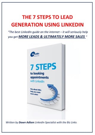 THE 7 STEPS TO LEAD
GENERATION USING LINKEDIN
“The  best  LinkedIn  guide  on  the  internet – it will seriously help
you get MORE LEADS & ULTIMATELY MORE SALES “

Written by Dawn Adlam Linkedin Specialist with the Biz Links

 