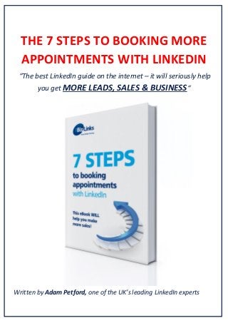 THE 7 STEPS TO BOOKING MORE
APPOINTMENTS WITH LINKEDIN
“The best LinkedIn guide on the internet – it will seriously help
you get MORE LEADS, SALES & BUSINESS“

Written by Adam Petford, one of the UK’s leading LinkedIn experts

 