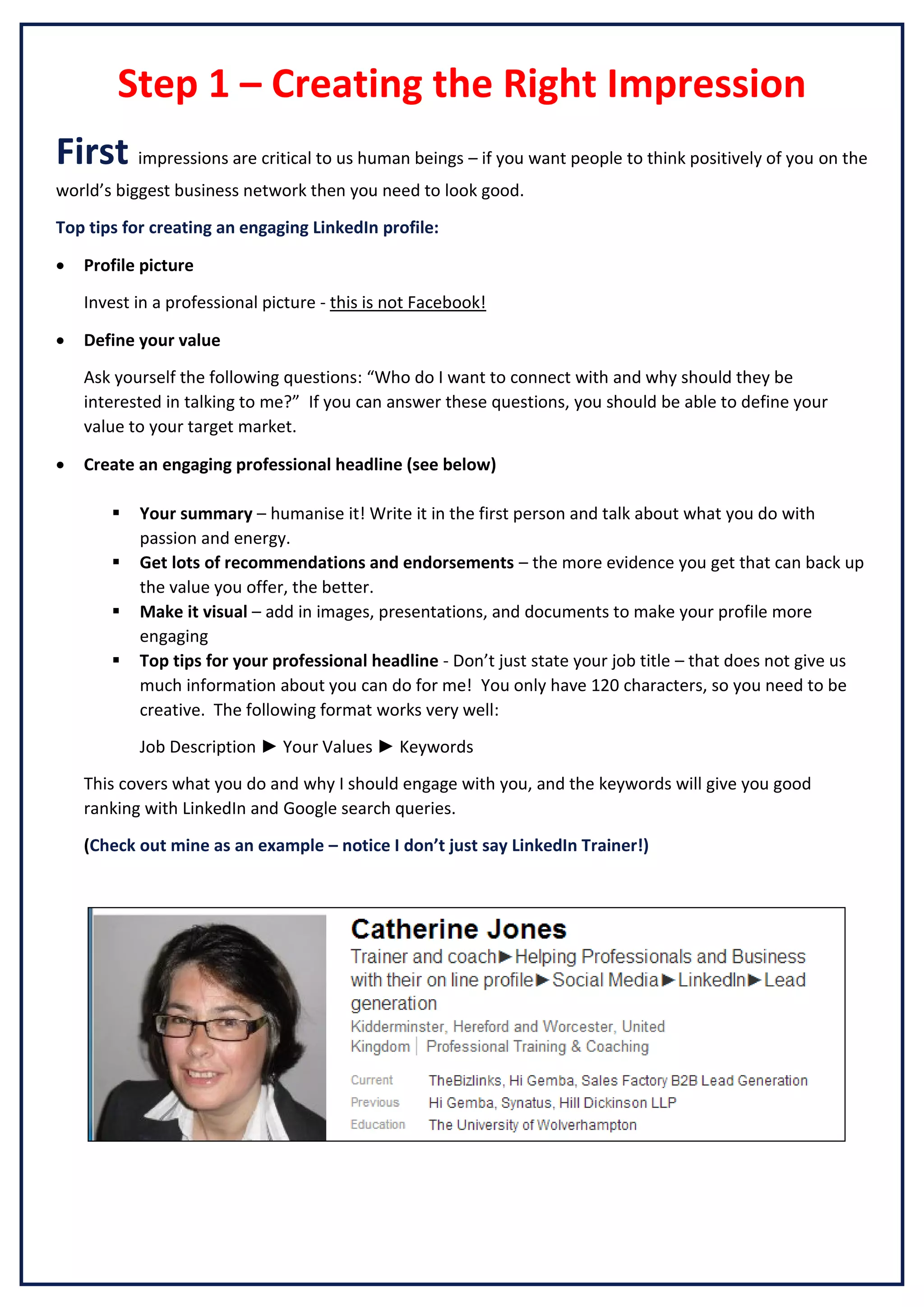 Step 1 – Creating the Right Impression
First impressions are critical to us human beings – if you want people to think positively of you on the
world’s biggest business network then you need to look good.
Top tips for creating an engaging LinkedIn profile:


Profile picture
Invest in a professional picture - this is not Facebook!



Define your value
Ask yourself the following questions: “Who do I want to connect with and why should they be
interested in talking to me?” If you can answer these questions, you should be able to define your
value to your target market.



Create an engaging professional headline (see below)





Your summary – humanise it! Write it in the first person and talk about what you do with
passion and energy.
Get lots of recommendations and endorsements – the more evidence you get that can back up
the value you offer, the better.
Make it visual – add in images, presentations, and documents to make your profile more
engaging
Top tips for your professional headline - Don’t just state your job title – that does not give us
much information about you can do for me! You only have 120 characters, so you need to be
creative. The following format works very well:
Job Description ► Your Values ► Keywords

This covers what you do and why I should engage with you, and the keywords will give you good
ranking with LinkedIn and Google search queries.
(Check out mine as an example – notice I don’t just say LinkedIn Trainer!)

 