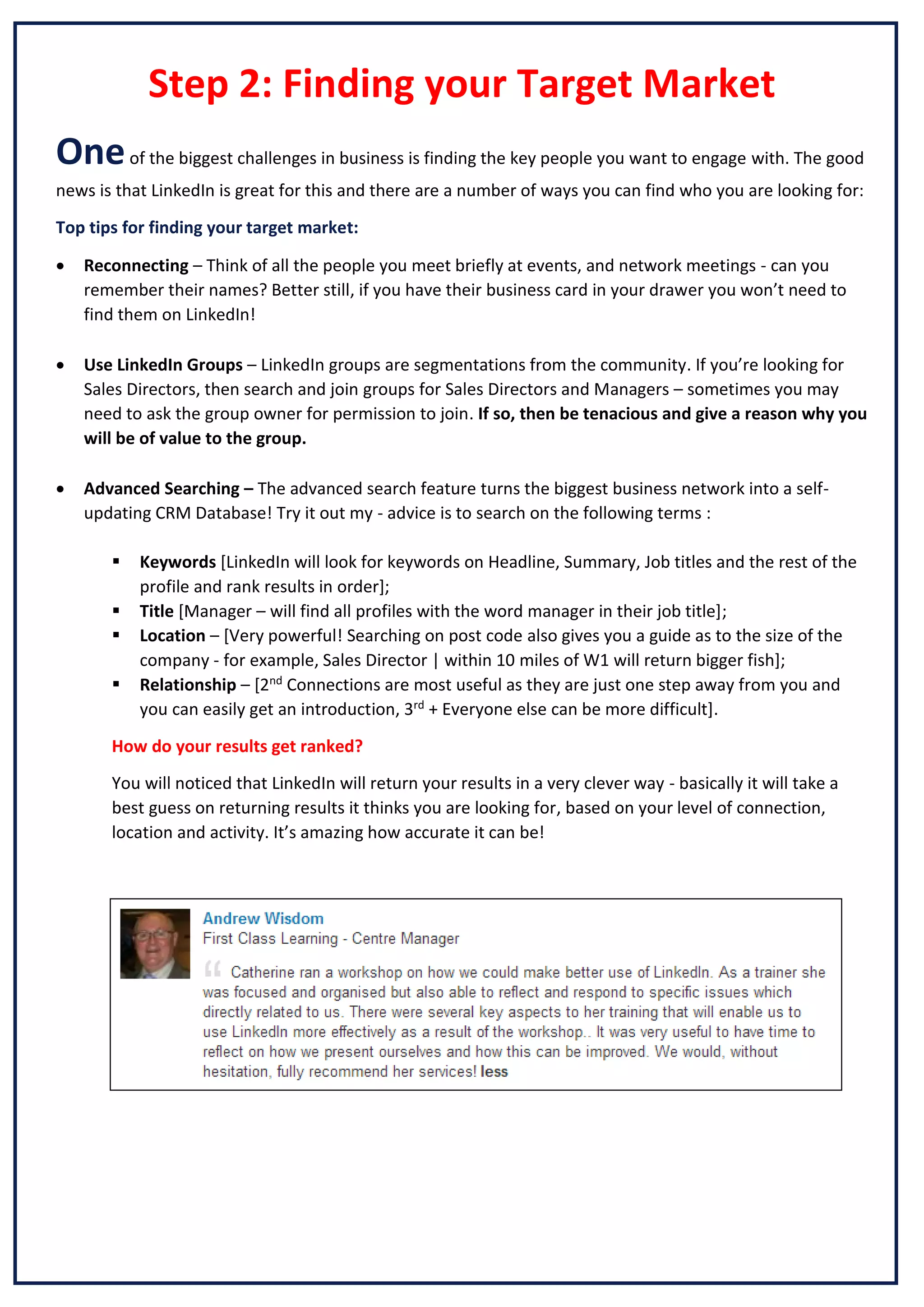 Step 2: Finding your Target Market
One of the biggest challenges in business is finding the key people you want to engage with. The good
news is that LinkedIn is great for this and there are a number of ways you can find who you are looking for:
Top tips for finding your target market:


Reconnecting – Think of all the people you meet briefly at events, and network meetings - can you
remember their names? Better still, if you have their business card in your drawer you won’t need to
find them on LinkedIn!



Use LinkedIn Groups – LinkedIn groups are segmentations from the community. If you’re looking for
Sales Directors, then search and join groups for Sales Directors and Managers – sometimes you may
need to ask the group owner for permission to join. If so, then be tenacious and give a reason why you
will be of value to the group.



Advanced Searching – The advanced search feature turns the biggest business network into a selfupdating CRM Database! Try it out my - advice is to search on the following terms :





Keywords [LinkedIn will look for keywords on Headline, Summary, Job titles and the rest of the
profile and rank results in order];
Title [Manager – will find all profiles with the word manager in their job title];
Location – [Very powerful! Searching on post code also gives you a guide as to the size of the
company - for example, Sales Director | within 10 miles of W1 will return bigger fish];
Relationship – [2nd Connections are most useful as they are just one step away from you and
you can easily get an introduction, 3rd + Everyone else can be more difficult].

How do your results get ranked?
You will noticed that LinkedIn will return your results in a very clever way - basically it will take a
best guess on returning results it thinks you are looking for, based on your level of connection,
location and activity. It’s amazing how accurate it can be!

 