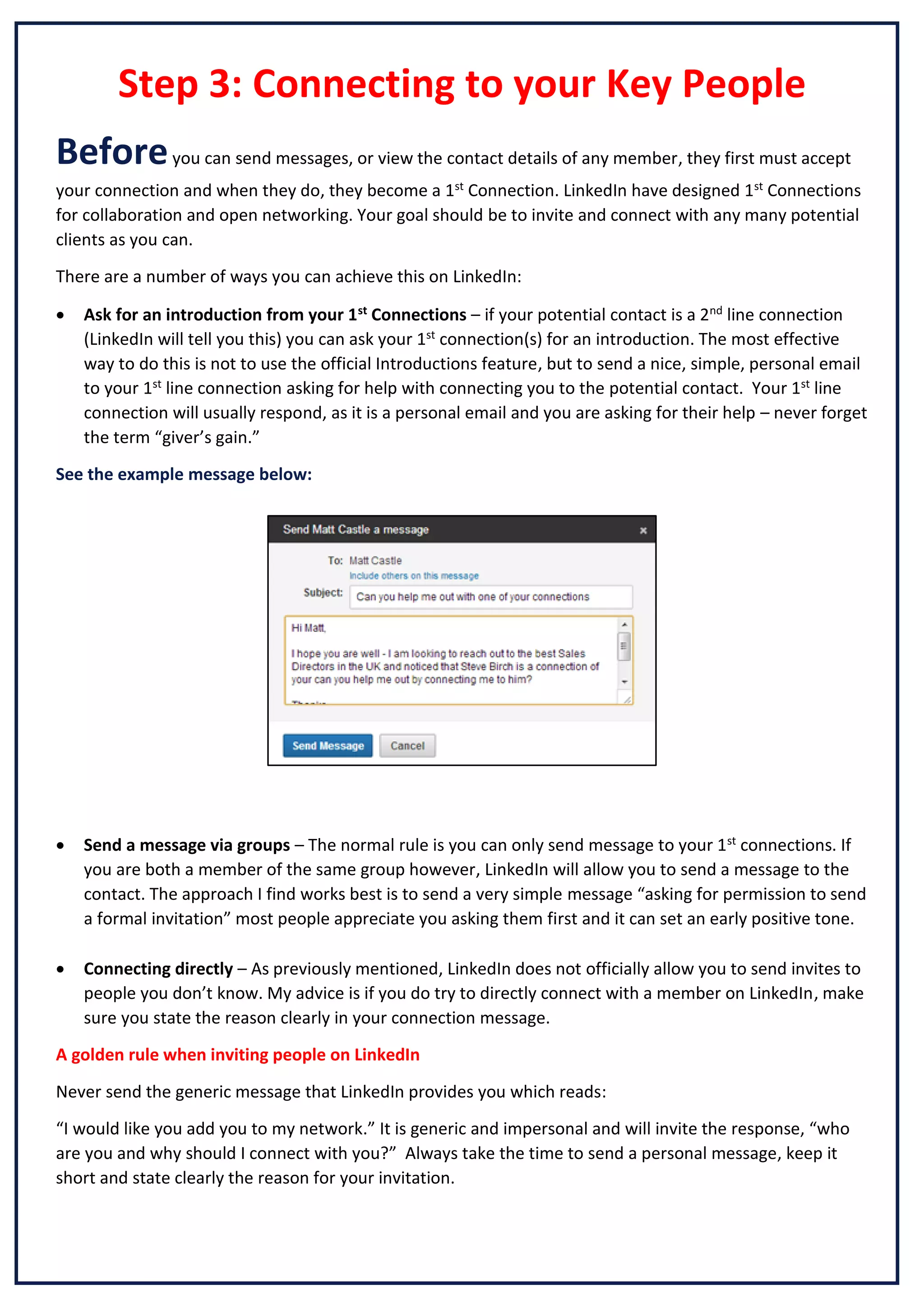 Step 3: Connecting to your Key People
Before you can send messages, or view the contact details of any member, they first must accept
your connection and when they do, they become a 1st Connection. LinkedIn have designed 1st Connections
for collaboration and open networking. Your goal should be to invite and connect with any many potential
clients as you can.
There are a number of ways you can achieve this on LinkedIn:


Ask for an introduction from your 1st Connections – if your potential contact is a 2nd line connection
(LinkedIn will tell you this) you can ask your 1st connection(s) for an introduction. The most effective
way to do this is not to use the official Introductions feature, but to send a nice, simple, personal email
to your 1st line connection asking for help with connecting you to the potential contact. Your 1st line
connection will usually respond, as it is a personal email and you are asking for their help – never forget
the term “giver’s gain.”

See the example message below:



Send a message via groups – The normal rule is you can only send message to your 1st connections. If
you are both a member of the same group however, LinkedIn will allow you to send a message to the
contact. The approach I find works best is to send a very simple message “asking for permission to send
a formal invitation” most people appreciate you asking them first and it can set an early positive tone.



Connecting directly – As previously mentioned, LinkedIn does not officially allow you to send invites to
people you don’t know. My advice is if you do try to directly connect with a member on LinkedIn, make
sure you state the reason clearly in your connection message.

A golden rule when inviting people on LinkedIn
Never send the generic message that LinkedIn provides you which reads:
“I would like you add you to my network.” It is generic and impersonal and will invite the response, “who
are you and why should I connect with you?” Always take the time to send a personal message, keep it
short and state clearly the reason for your invitation.

 