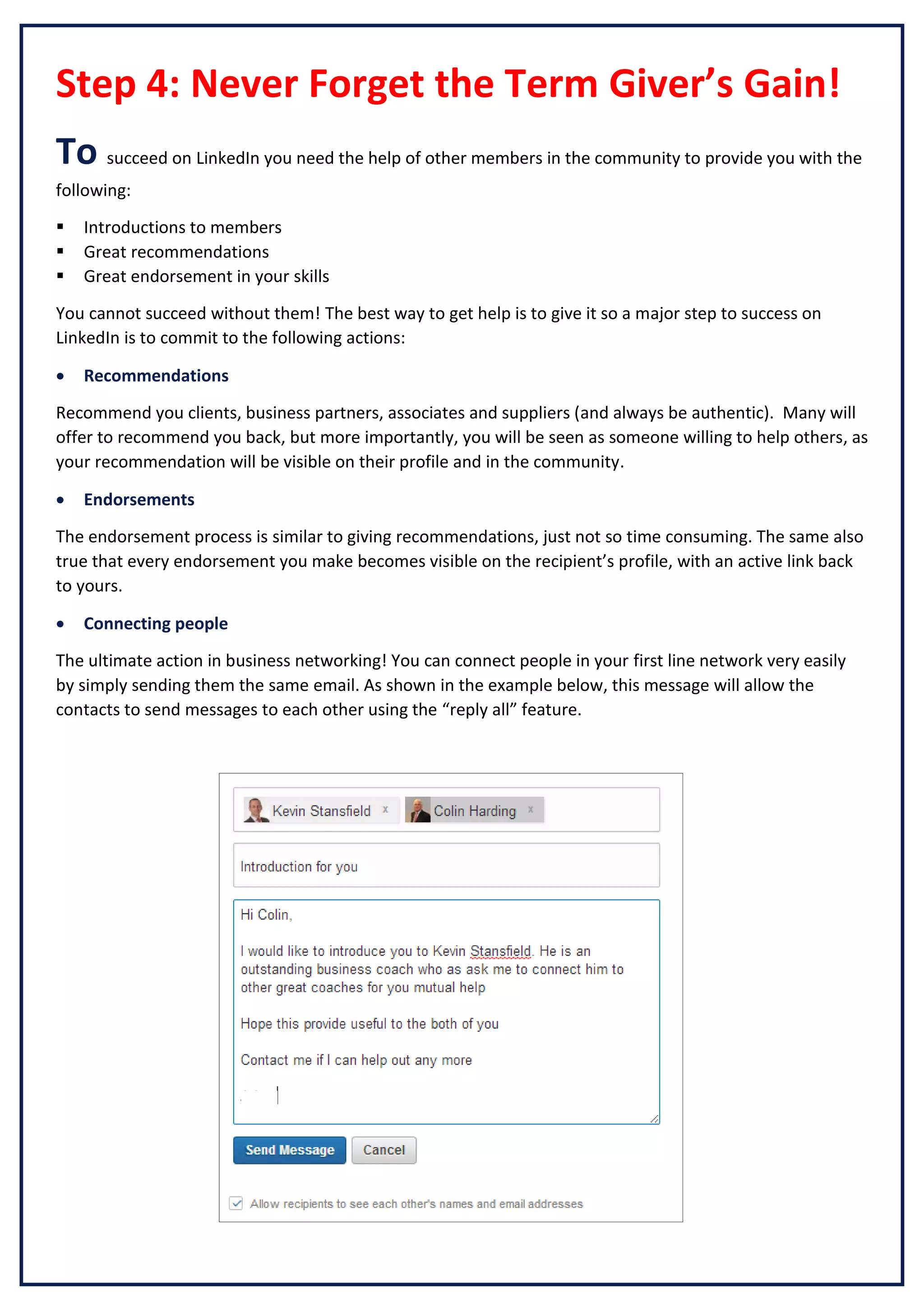 Step 4: Never Forget the Term Giver’s Gain!
To succeed on LinkedIn you need the help of other members in the community to provide you with the
following:




Introductions to members
Great recommendations
Great endorsement in your skills

You cannot succeed without them! The best way to get help is to give it so a major step to success on
LinkedIn is to commit to the following actions:


Recommendations

Recommend you clients, business partners, associates and suppliers (and always be authentic). Many will
offer to recommend you back, but more importantly, you will be seen as someone willing to help others, as
your recommendation will be visible on their profile and in the community.


Endorsements

The endorsement process is similar to giving recommendations, just not so time consuming. The same also
true that every endorsement you make becomes visible on the recipient’s profile, with an active link back
to yours.


Connecting people

The ultimate action in business networking! You can connect people in your first line network very easily
by simply sending them the same email. As shown in the example below, this message will allow the
contacts to send messages to each other using the “reply all” feature.

 