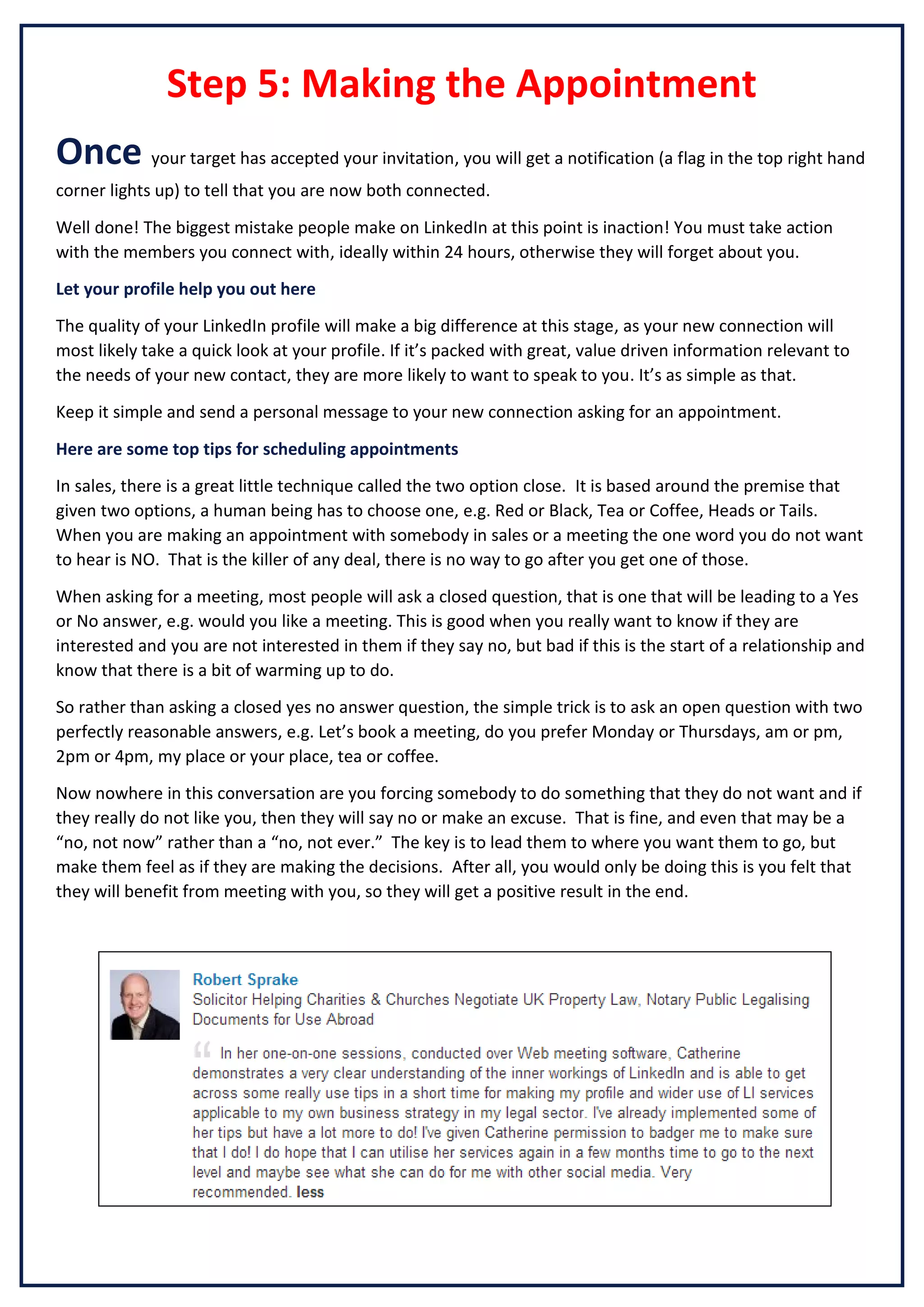 Step 5: Making the Appointment
Once your target has accepted your invitation, you will get a notification (a flag in the top right hand
corner lights up) to tell that you are now both connected.
Well done! The biggest mistake people make on LinkedIn at this point is inaction! You must take action
with the members you connect with, ideally within 24 hours, otherwise they will forget about you.
Let your profile help you out here
The quality of your LinkedIn profile will make a big difference at this stage, as your new connection will
most likely take a quick look at your profile. If it’s packed with great, value driven information relevant to
the needs of your new contact, they are more likely to want to speak to you. It’s as simple as that.
Keep it simple and send a personal message to your new connection asking for an appointment.
Here are some top tips for scheduling appointments
In sales, there is a great little technique called the two option close. It is based around the premise that
given two options, a human being has to choose one, e.g. Red or Black, Tea or Coffee, Heads or Tails.
When you are making an appointment with somebody in sales or a meeting the one word you do not want
to hear is NO. That is the killer of any deal, there is no way to go after you get one of those.
When asking for a meeting, most people will ask a closed question, that is one that will be leading to a Yes
or No answer, e.g. would you like a meeting. This is good when you really want to know if they are
interested and you are not interested in them if they say no, but bad if this is the start of a relationship and
know that there is a bit of warming up to do.
So rather than asking a closed yes no answer question, the simple trick is to ask an open question with two
perfectly reasonable answers, e.g. Let’s book a meeting, do you prefer Monday or Thursdays, am or pm,
2pm or 4pm, my place or your place, tea or coffee.
Now nowhere in this conversation are you forcing somebody to do something that they do not want and if
they really do not like you, then they will say no or make an excuse. That is fine, and even that may be a
“no, not now” rather than a “no, not ever.” The key is to lead them to where you want them to go, but
make them feel as if they are making the decisions. After all, you would only be doing this is you felt that
they will benefit from meeting with you, so they will get a positive result in the end.

 