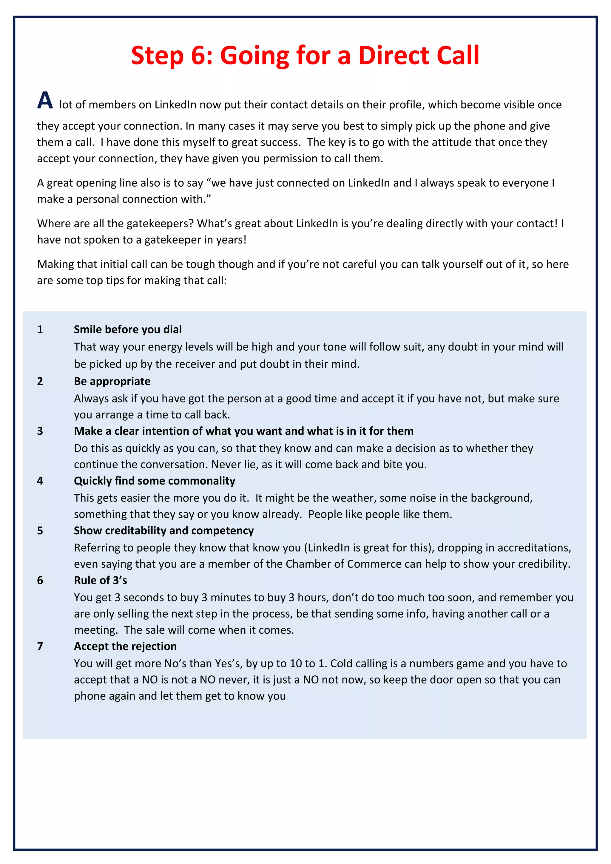 Step 6: Going for a Direct Call
A lot of members on LinkedIn now put their contact details on their profile, which become visible once
they accept your connection. In many cases it may serve you best to simply pick up the phone and give
them a call. I have done this myself to great success. The key is to go with the attitude that once they
accept your connection, they have given you permission to call them.
A great opening line also is to say “we have just connected on LinkedIn and I always speak to everyone I
make a personal connection with.”
Where are all the gatekeepers? What’s great about LinkedIn is you’re dealing directly with your contact! I
have not spoken to a gatekeeper in years!
Making that initial call can be tough though and if you’re not careful you can talk yourself out of it, so here
are some top tips for making that call:

1

2

3

4

5

6

7

Smile before you dial
That way your energy levels will be high and your tone will follow suit, any doubt in your mind will
be picked up by the receiver and put doubt in their mind.
Be appropriate
Always ask if you have got the person at a good time and accept it if you have not, but make sure
you arrange a time to call back.
Make a clear intention of what you want and what is in it for them
Do this as quickly as you can, so that they know and can make a decision as to whether they
continue the conversation. Never lie, as it will come back and bite you.
Quickly find some commonality
This gets easier the more you do it. It might be the weather, some noise in the background,
something that they say or you know already. People like people like them.
Show creditability and competency
Referring to people they know that know you (LinkedIn is great for this), dropping in accreditations,
even saying that you are a member of the Chamber of Commerce can help to show your credibility.
Rule of 3’s
You get 3 seconds to buy 3 minutes to buy 3 hours, don’t do too much too soon, and remember you
are only selling the next step in the process, be that sending some info, having another call or a
meeting. The sale will come when it comes.
Accept the rejection
You will get more No’s than Yes’s, by up to 10 to 1. Cold calling is a numbers game and you have to
accept that a NO is not a NO never, it is just a NO not now, so keep the door open so that you can
phone again and let them get to know you

 