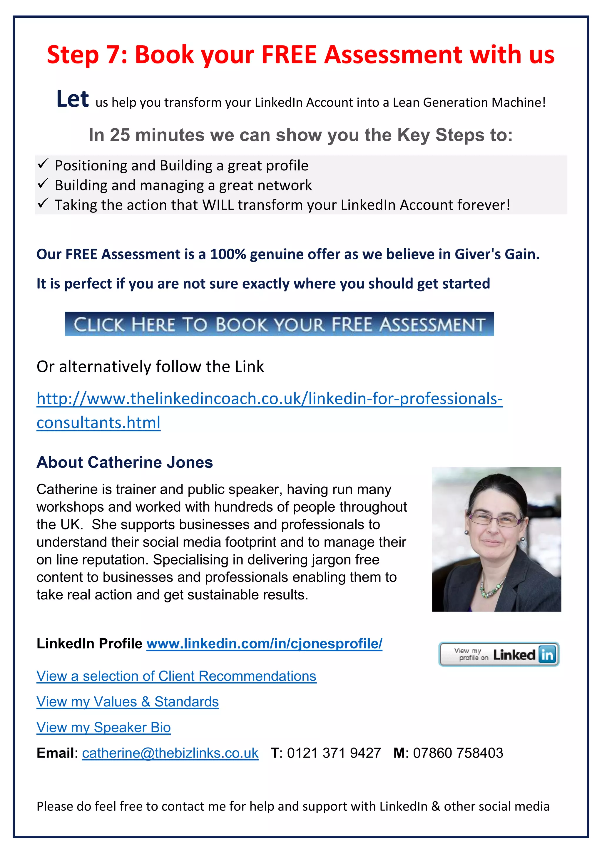 Step 7: Book your FREE Assessment with us
Let us help you transform your LinkedIn Account into a Lean Generation Machine!
In 25 minutes we can show you the Key Steps to:
 Positioning and Building a great profile
 Building and managing a great network
 Taking the action that WILL transform your LinkedIn Account forever!
Our FREE Assessment is a 100% genuine offer as we believe in Giver's Gain.
It is perfect if you are not sure exactly where you should get started

Or alternatively follow the Link
http://www.thelinkedincoach.co.uk/linkedin-for-professionalsconsultants.html
About Catherine Jones
Catherine is trainer and public speaker, having run many
workshops and worked with hundreds of people throughout
the UK. She supports businesses and professionals to
understand their social media footprint and to manage their
on line reputation. Specialising in delivering jargon free
content to businesses and professionals enabling them to
take real action and get sustainable results.

LinkedIn Profile www.linkedin.com/in/cjonesprofile/
View a selection of Client Recommendations
View my Values & Standards
View my Speaker Bio
Email: catherine@thebizlinks.co.uk T: 0121 371 9427 M: 07860 758403

Please do feel free to contact me for help and support with LinkedIn & other social media

 