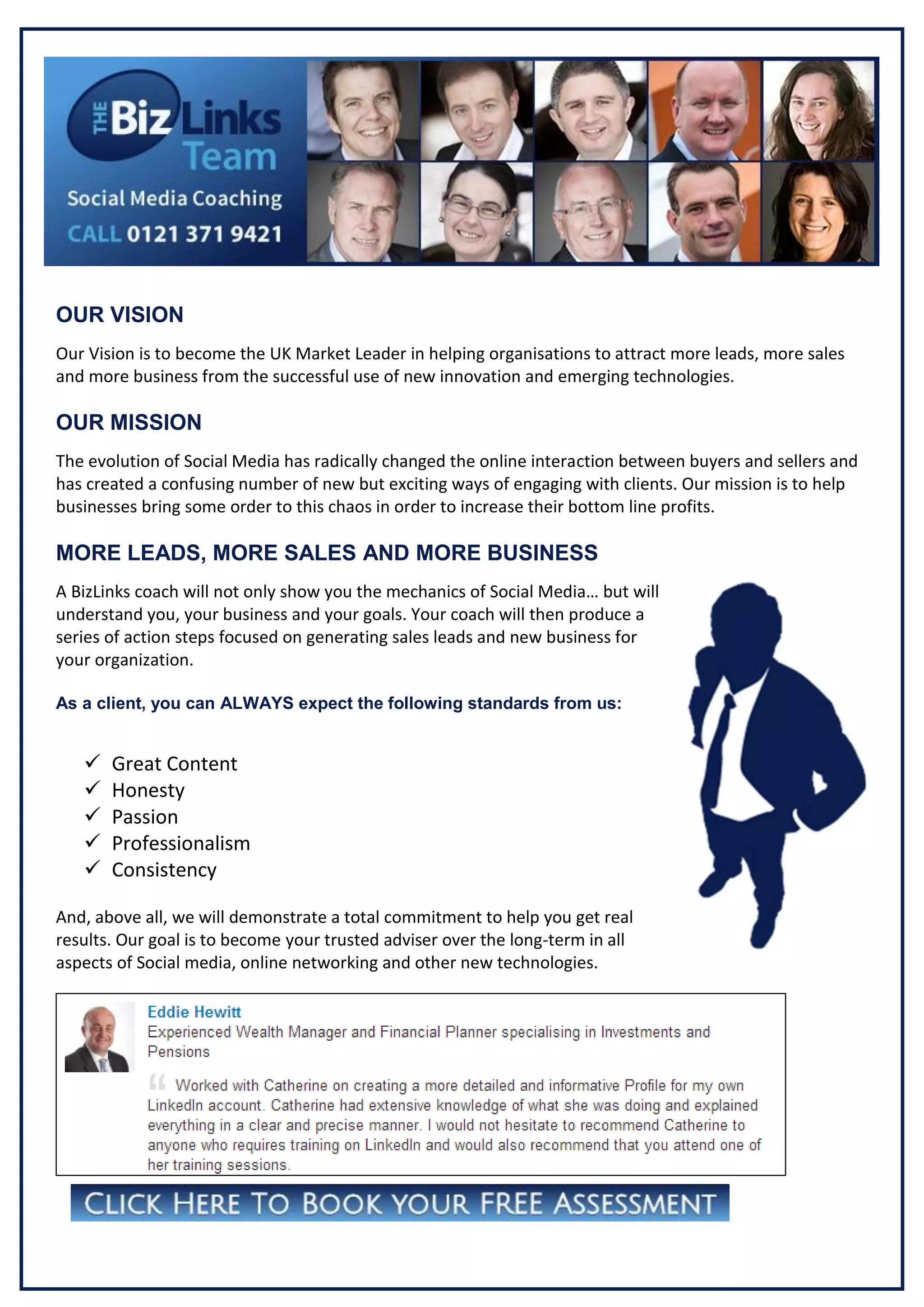 Gfgfg

OUR VISION
Our Vision is to become the UK Market Leader in helping organisations to attract more leads, more sales
and more business from the successful use of new innovation and emerging technologies.

OUR MISSION
The evolution of Social Media has radically changed the online interaction between buyers and sellers and
has created a confusing number of new but exciting ways of engaging with clients. Our mission is to help
businesses bring some order to this chaos in order to increase their bottom line profits.

MORE LEADS, MORE SALES AND MORE BUSINESS
A BizLinks coach will not only show you the mechanics of Social Media… but will
understand you, your business and your goals. Your coach will then produce a
series of action steps focused on generating sales leads and new business for
your organization.
As a client, you can ALWAYS expect the following standards from us:







Great Content
Honesty
Passion
Professionalism
Consistency

And, above all, we will demonstrate a total commitment to help you get real
results. Our goal is to become your trusted adviser over the long-term in all
aspects of Social media, online networking and other new technologies.

 