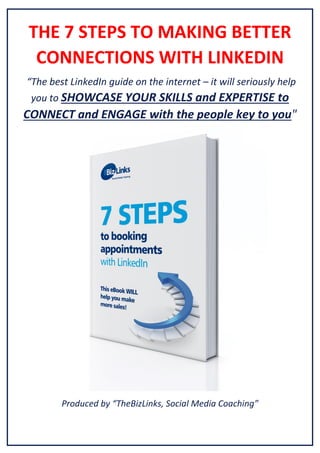 THE 7 STEPS TO MAKING BETTER
CONNECTIONS WITH LINKEDIN
“The best LinkedIn guide on the internet – it will seriously help
you to SHOWCASE YOUR SKILLS and EXPERTISE to

CONNECT and ENGAGE with the people key to you"

Produced by “TheBizLinks, Social Media Coaching”

 