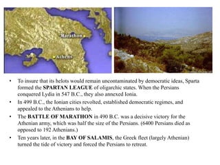 • To insure that its helots would remain uncontaminated by democratic ideas, Sparta 
formed the SPARTAN LEAGUE of oligarchic states. When the Persians 
conquered Lydia in 547 B.C., they also annexed Ionia. 
• In 499 B.C., the Ionian cities revolted, established democratic regimes, and 
appealed to the Athenians to help. 
• The BATTLE OF MARATHON in 490 B.C. was a decisive victory for the 
Athenian army, which was half the size of the Persians. (6400 Persians died as 
opposed to 192 Athenians.) 
• Ten years later, in the BAY OF SALAMIS, the Greek fleet (largely Athenian) 
turned the tide of victory and forced the Persians to retreat. 
 