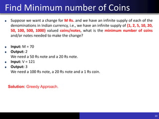 Find Minimum number of Coins
Suppose we want a change for M Rs. and we have an infinite supply of each of the
denominations in Indian currency, i.e., we have an infinite supply of {1, 2, 5, 10, 20,
50, 100, 500, 1000} valued coins/notes, what is the minimum number of coins
and/or notes needed to make the change?
Input: M = 70
Output: 2
We need a 50 Rs note and a 20 Rs note.
Input: V = 121
Output: 3
We need a 100 Rs note, a 20 Rs note and a 1 Rs coin.
10
Solution: Greedy Approach.
 