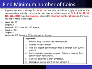 Find Minimum number of Coins
Suppose we want a change for M Rs. and we have an infinite supply of each of the
denominations in Indian currency, i.e., we have an infinite supply of {1, 2, 5, 10, 20, 50,
100, 500, 1000} valued coins/notes, what is the minimum number of coins and/or notes
needed to make the change?
Input: M = 70
Output: 2
We need a 50 Rs note and a 20 Rs note.
Input: V = 121
Output: 3
We need a 100 Rs note, a 20 Rs note and a 1 Rs coin.
11
Algorithm:
1. Sort the array of coins in decreasing order.
2. Initialize result as empty.
3. Find the largest denomination that is smaller than current
amount.
4. Add found denomination to result. Subtract value of found
denomination from amount.
5. If amount becomes 0, then print result.
6. Else repeat steps 3 and 4 for new value of V
 