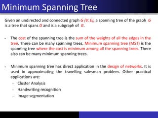 Minimum Spanning Tree
Given an undirected and connected graph G (V, E), a spanning tree of the graph G
is a tree that spans G and is a subgraph of G.
• The cost of the spanning tree is the sum of the weights of all the edges in the
tree. There can be many spanning trees. Minimum spanning tree (MST) is the
spanning tree where the cost is minimum among all the spanning trees. There
also can be many minimum spanning trees.
• Minimum spanning tree has direct application in the design of networks. It is
used in approximating the travelling salesman problem. Other practical
applications are:
• Cluster Analysis
• Handwriting recognition
• Image segmentation
 