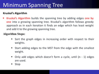 Minimum Spanning Tree
Kruskal’s Algorithm
▪ Kruskal’s Algorithm builds the spanning tree by adding edges one by
one into a growing spanning tree. Kruskal's algorithm follows greedy
approach as in each iteration it finds an edge which has least weight
and add it to the growing spanning tree.
Algorithm Steps:
▪ Sort the graph edges in increasing order with respect to their
weights.
▪ Start adding edges to the MST from the edge with the smallest
weight.
▪ Only add edges which doesn't form a cycle, until (n - 1) edges
are used.
▪ Stop
 