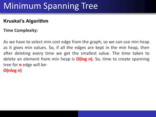 Minimum Spanning Tree
Kruskal’s Algorithm
Time Complexity:
As we have to select min cost edge from the graph, so we can use min heap
as it gives min values. So, if all the edges are kept in the min heap, then
after deleting every time we get the smallest value. The time taken to
delete an element from min heap is O(log n). So, time to create spanning
tree for n edge will be-
O(nlog n)
 