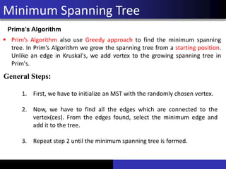 Minimum Spanning Tree
Prims’s Algorithm
▪ Prim’s Algorithm also use Greedy approach to find the minimum spanning
tree. In Prim’s Algorithm we grow the spanning tree from a starting position.
Unlike an edge in Kruskal's, we add vertex to the growing spanning tree in
Prim's.
General Steps:
1. First, we have to initialize an MST with the randomly chosen vertex.
2. Now, we have to find all the edges which are connected to the
vertex(ces). From the edges found, select the minimum edge and
add it to the tree.
3. Repeat step 2 until the minimum spanning tree is formed.
 