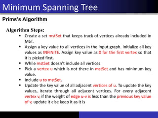 Minimum Spanning Tree
Prims’s Algorithm
Algorithm Steps:
▪ Create a set mstSet that keeps track of vertices already included in
MST.
▪ Assign a key value to all vertices in the input graph. Initialize all key
values as INFINITE. Assign key value as 0 for the first vertex so that
it is picked first.
▪ While mstSet doesn’t include all vertices
▪ Pick a vertex u which is not there in mstSet and has minimum key
value.
▪ Include u to mstSet.
▪ Update the key value of all adjacent vertices of u. To update the key
values, iterate through all adjacent vertices. For every adjacent
vertex v, if the weight of edge u-v is less than the previous key value
of v, update it else keep it as it is
 