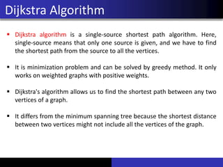 Dijkstra Algorithm
▪ Dijkstra algorithm is a single-source shortest path algorithm. Here,
single-source means that only one source is given, and we have to find
the shortest path from the source to all the vertices.
▪ It is minimization problem and can be solved by greedy method. It only
works on weighted graphs with positive weights.
▪ Dijkstra's algorithm allows us to find the shortest path between any two
vertices of a graph.
▪ It differs from the minimum spanning tree because the shortest distance
between two vertices might not include all the vertices of the graph.
 