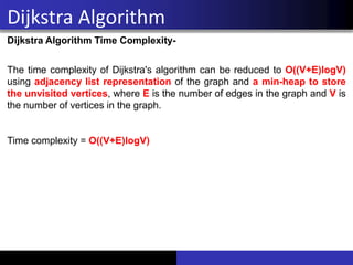 Dijkstra Algorithm
Dijkstra Algorithm Time Complexity-
The time complexity of Dijkstra's algorithm can be reduced to O((V+E)logV)
using adjacency list representation of the graph and a min-heap to store
the unvisited vertices, where E is the number of edges in the graph and V is
the number of vertices in the graph.
Time complexity = O((V+E)logV)
 